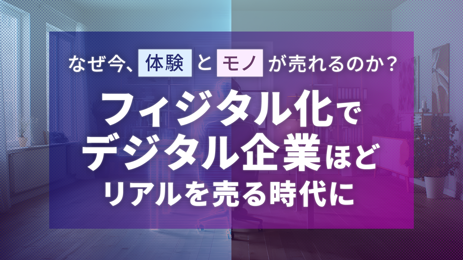 なぜ今、体験とモノが売れるのか？フィジタル化でデジタル企業ほどリアルを売る時代に