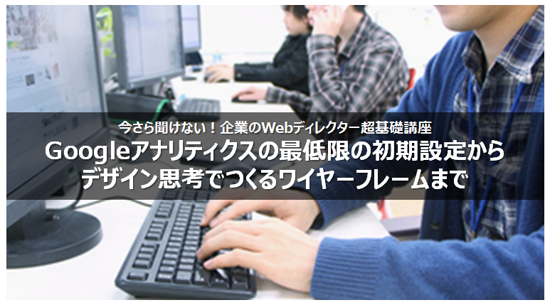 2016年5月25日（水）今さら聞けない！企業のWebディレクター超基礎講座～Googleアナリティクスの最低限の初期設定からデザイン思考でつくるワイヤーフレームまで～